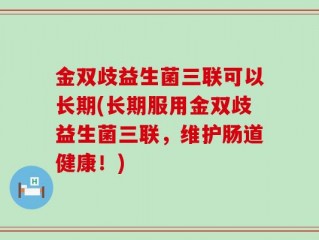 金双歧益生菌三联可以长期(长期服用金双歧益生菌三联，维护肠道健康！)