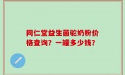 同仁堂益生菌驼奶粉价格查询？一罐多少钱？