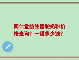 同仁堂益生菌驼奶粉价格查询？一罐多少钱？