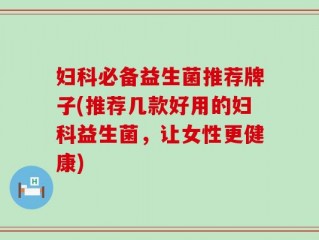 妇科必备益生菌推荐牌子(推荐几款好用的妇科益生菌，让女性更健康)