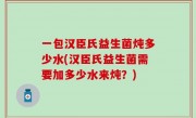一包汉臣氏益生菌炖多少水(汉臣氏益生菌需要加多少水来炖？)