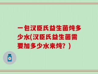 一包汉臣氏益生菌炖多少水(汉臣氏益生菌需要加多少水来炖？)