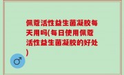 佩蔻活性益生菌凝胶每天用吗(每日使用佩蔻活性益生菌凝胶的好处)
