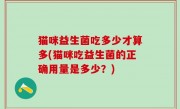 猫咪益生菌吃多少才算多(猫咪吃益生菌的正确用量是多少？)