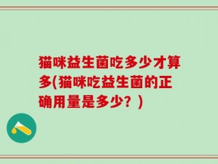 猫咪益生菌吃多少才算多(猫咪吃益生菌的正确用量是多少？)