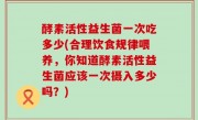 酵素活性益生菌一次吃多少(合理饮食规律喂养，你知道酵素活性益生菌应该一次摄入多少吗？)