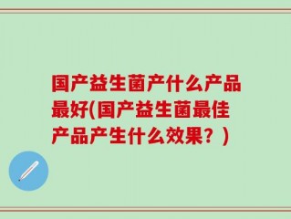 国产益生菌产什么产品最好(国产益生菌最佳产品产生什么效果？)