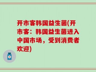 开市客韩国益生菌(开市客：韩国益生菌进入中国市场，受到消费者欢迎)
