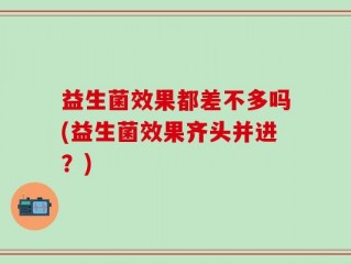 益生菌效果都差不多吗(益生菌效果齐头并进？)