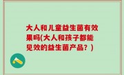大人和儿童益生菌有效果吗(大人和孩子都能见效的益生菌产品？)