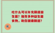 吃什么可以补充肠道益生菌？推荐多种益生菌食物，助你健康肠道？