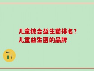 儿童综合益生菌排名？儿童益生菌的品牌