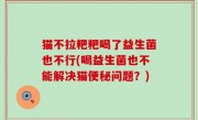 猫不拉粑粑喝了益生菌也不行(喝益生菌也不能解决猫便秘问题？)