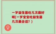 一岁益生菌吃几次最好呢(一岁宝宝吃益生菌几次最合适？)