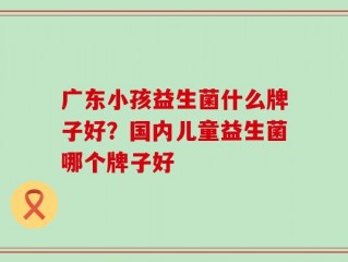 广东小孩益生菌什么牌子好？国内儿童益生菌哪个牌子好
