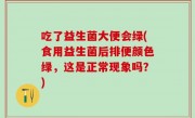吃了益生菌大便会绿(食用益生菌后排便颜色绿，这是正常现象吗？)