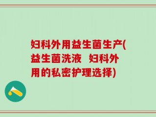 妇科外用益生菌生产(益生菌洗液  妇科外用的私密护理选择)