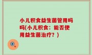 小儿积食益生菌管用吗吗(小儿积食：能否使用益生菌治疗？)