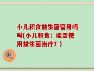 小儿积食益生菌管用吗吗(小儿积食：能否使用益生菌治疗？)
