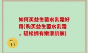 如何买益生菌水乳霜好用(购买益生菌水乳霜，轻松拥有嫩滑肌肤)