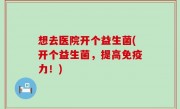 想去医院开个益生菌(开个益生菌，提高免疫力！)