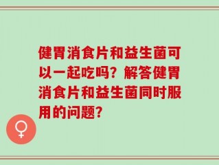 健胃消食片和益生菌可以一起吃吗？解答健胃消食片和益生菌同时服用的问题？
