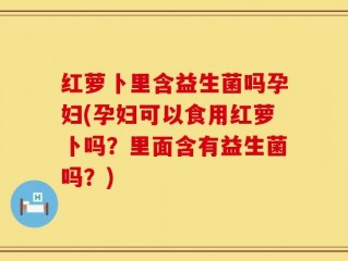 红萝卜里含益生菌吗孕妇(孕妇可以食用红萝卜吗？里面含有益生菌吗？)