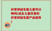 纤索妍益生菌儿童可以喝吗(适合儿童饮用的纤索妍益生菌产品推荐)