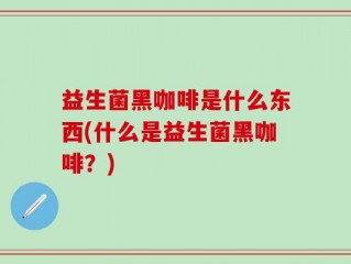 益生菌黑咖啡是什么东西(什么是益生菌黑咖啡？)
