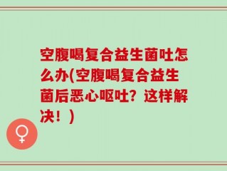 空腹喝复合益生菌吐怎么办(空腹喝复合益生菌后恶心呕吐？这样解决！)