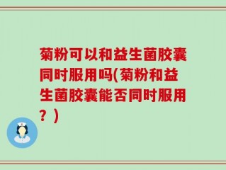 菊粉可以和益生菌胶囊同时服用吗(菊粉和益生菌胶囊能否同时服用？)