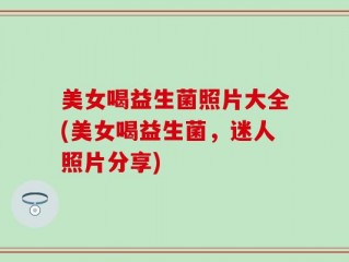 美女喝益生菌照片大全(美女喝益生菌，迷人照片分享)