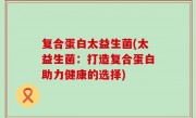 复合蛋白太益生菌(太益生菌：打造复合蛋白助力健康的选择)
