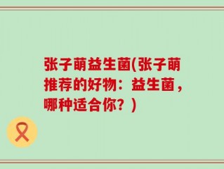 张子萌益生菌(张子萌推荐的好物：益生菌，哪种适合你？)