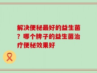 解决便秘最好的益生菌？哪个牌子的益生菌治疗便秘效果好