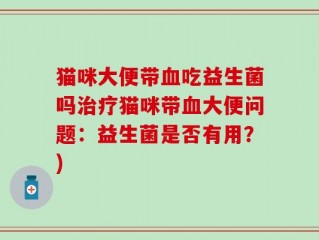 猫咪大便带血吃益生菌吗治疗猫咪带血大便问题：益生菌是否有用？)