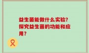 益生菌能做什么实验？探究益生菌的功能和应用？