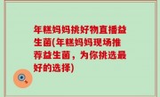 年糕妈妈挑好物直播益生菌(年糕妈妈现场推荐益生菌，为你挑选最好的选择)