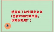 感冒吃了益生菌怎么办(感冒时误吃益生菌，该如何处理？)