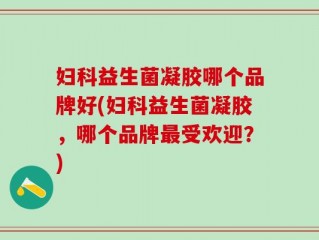 妇科益生菌凝胶哪个品牌好(妇科益生菌凝胶，哪个品牌最受欢迎？)