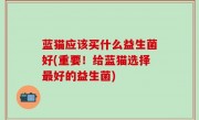 蓝猫应该买什么益生菌好(重要！给蓝猫选择最好的益生菌)