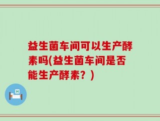 益生菌车间可以生产酵素吗(益生菌车间是否能生产酵素？)