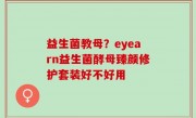 益生菌教母？eyearn益生菌酵母臻颜修护套装好不好用