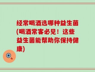 经常喝酒选哪种益生菌(喝酒常客必见！这些益生菌能帮助你保持健康)