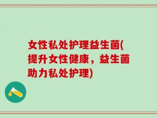 女性私处护理益生菌(提升女性健康，益生菌助力私处护理)