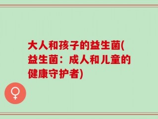 大人和孩子的益生菌(益生菌：成人和儿童的健康守护者)