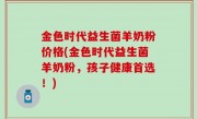 金色时代益生菌羊奶粉价格(金色时代益生菌羊奶粉，孩子健康首选！)