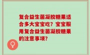 复合益生菌凝胶糖果适合多大宝宝吃？宝宝服用复合益生菌凝胶糖果的注意事项？