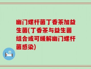 幽门螺杆菌丁香茶加益生菌(丁香茶与益生菌组合或可缓解幽门螺杆菌感染)