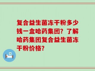 复合益生菌冻干粉多少钱一盒哈药集团？了解哈药集团复合益生菌冻干粉价格？